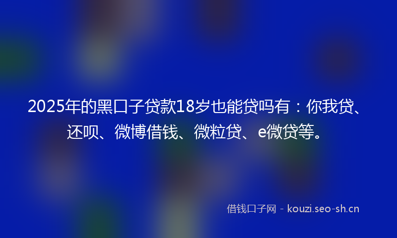 2025年的黑口子贷款18岁也能贷吗有：你我贷、还呗、微博借钱、微粒贷、e微贷等。