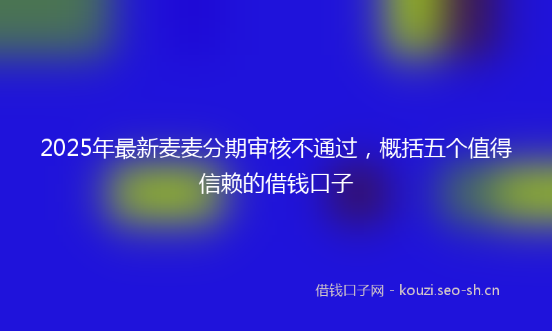 2025年最新麦麦分期审核不通过，概括五个值得信赖的借钱口子