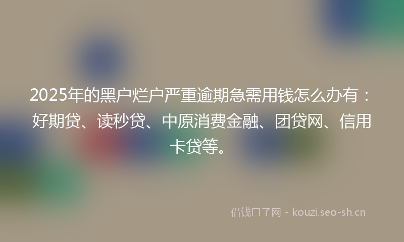 2025年的黑户烂户严重逾期急需用钱怎么办有：好期贷、读秒贷、中原消费金融、团贷网、信用卡贷等。