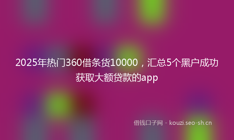 2025年热门360借条货10000，汇总5个黑户成功获取大额贷款的app