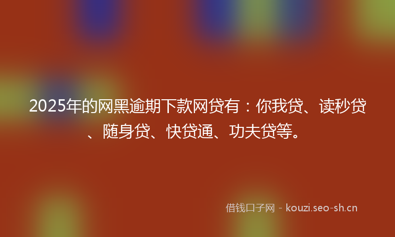 2025年的网黑逾期下款网贷有：你我贷、读秒贷、随身贷、快贷通、功夫贷等。