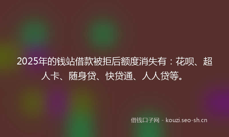 2025年的钱站借款被拒后额度消失有：花呗、超人卡、随身贷、快贷通、人人贷等。