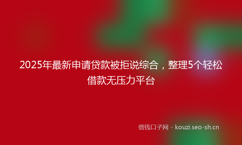 2025年最新申请贷款被拒说综合，整理5个轻松借款无压力平台