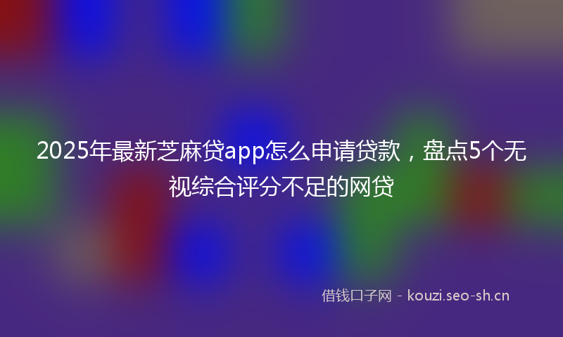 2025年最新芝麻贷app怎么申请贷款，盘点5个无视综合评分不足的网贷