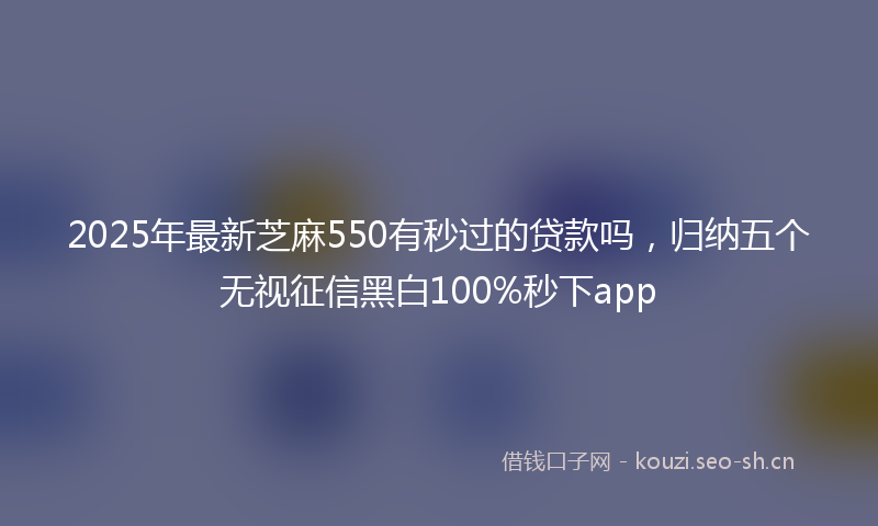 2025年最新芝麻550有秒过的贷款吗，归纳五个无视征信黑白100%秒下app
