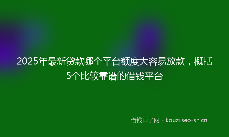 2025年最新贷款哪个平台额度大容易放款，概括5个比较靠谱的借钱平台