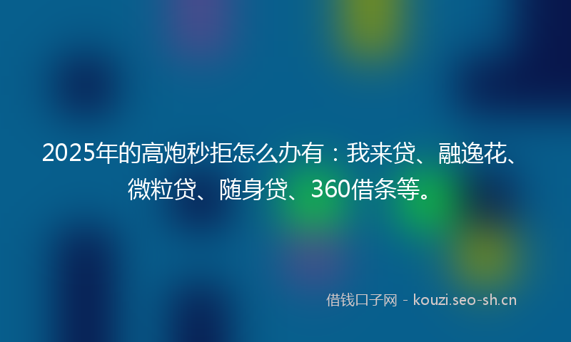 2025年的高炮秒拒怎么办有：我来贷、融逸花、微粒贷、随身贷、360借条等。