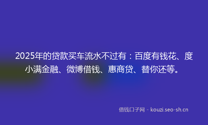 2025年的贷款买车流水不过有：百度有钱花、度小满金融、微博借钱、惠商贷、替你还等。