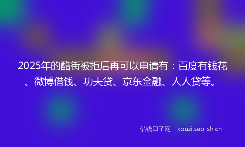 2025年的酷街被拒后再可以申请有：百度有钱花、微博借钱、功夫贷、京东金融、人人贷等。