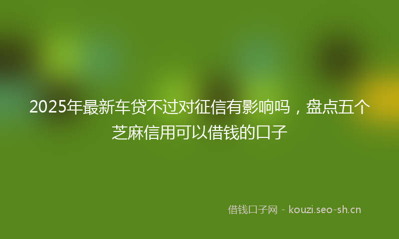 2025年最新车贷不过对征信有影响吗，盘点五个芝麻信用可以借钱的口子