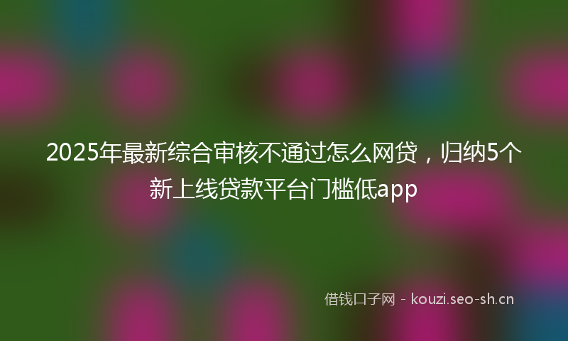 2025年最新综合审核不通过怎么网贷，归纳5个新上线贷款平台门槛低app