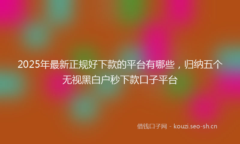 2025年最新正规好下款的平台有哪些，归纳五个无视黑白户秒下款口子平台