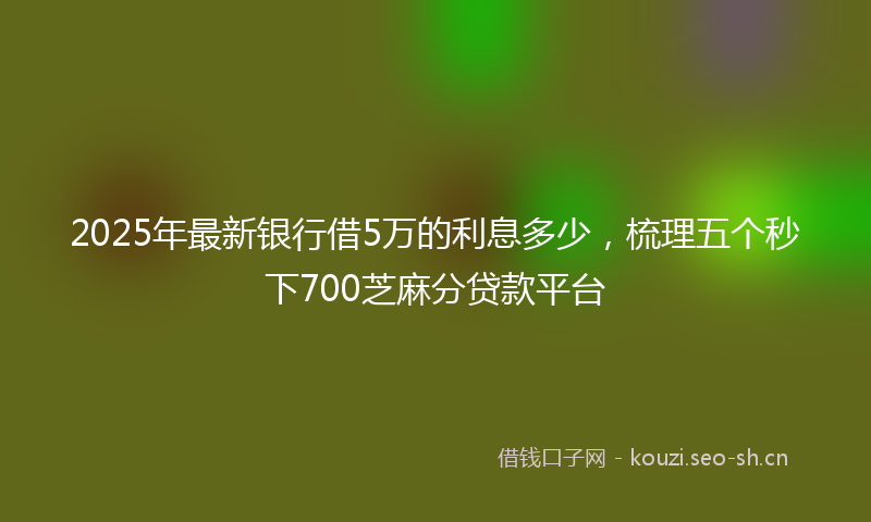 2025年最新银行借5万的利息多少，梳理五个秒下700芝麻分贷款平台