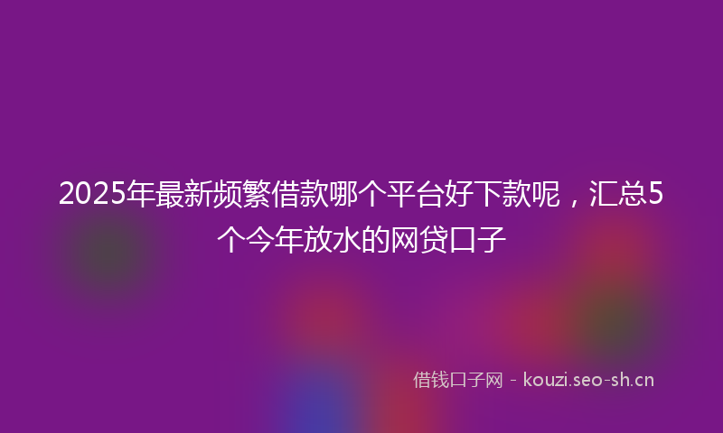 2025年最新频繁借款哪个平台好下款呢，汇总5个今年放水的网贷口子