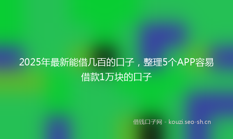 2025年最新能借几百的口子，整理5个APP容易借款1万块的口子