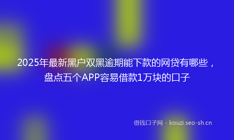 2025年最新黑户双黑逾期能下款的网贷有哪些，盘点五个APP容易借款1万块的口子