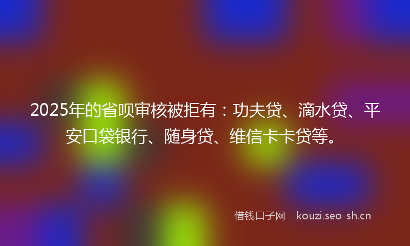 2025年的省呗审核被拒有：功夫贷、滴水贷、平安口袋银行、随身贷、维信卡卡贷等。
