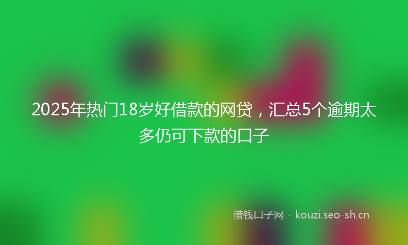 2025年热门18岁好借款的网贷，汇总5个逾期太多仍可下款的口子