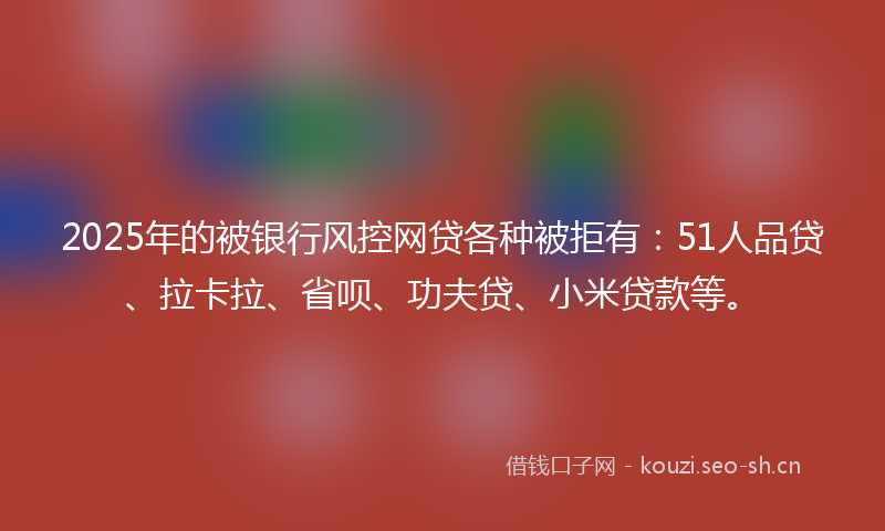 2025年的被银行风控网贷各种被拒有：51人品贷、拉卡拉、省呗、功夫贷、小米贷款等。