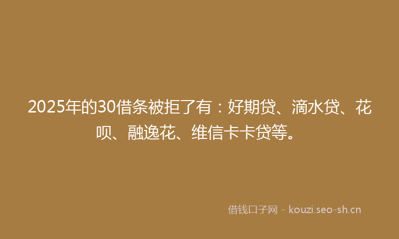 2025年的30借条被拒了有：好期贷、滴水贷、花呗、融逸花、维信卡卡贷等。
