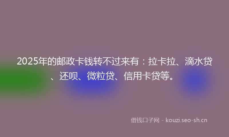 2025年的邮政卡钱转不过来有：拉卡拉、滴水贷、还呗、微粒贷、信用卡贷等。