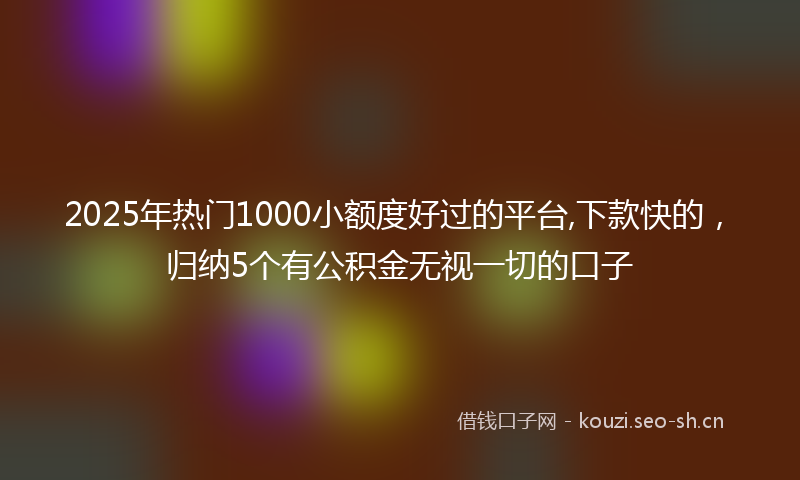 2025年热门1000小额度好过的平台,下款快的，归纳5个有公积金无视一切的口子