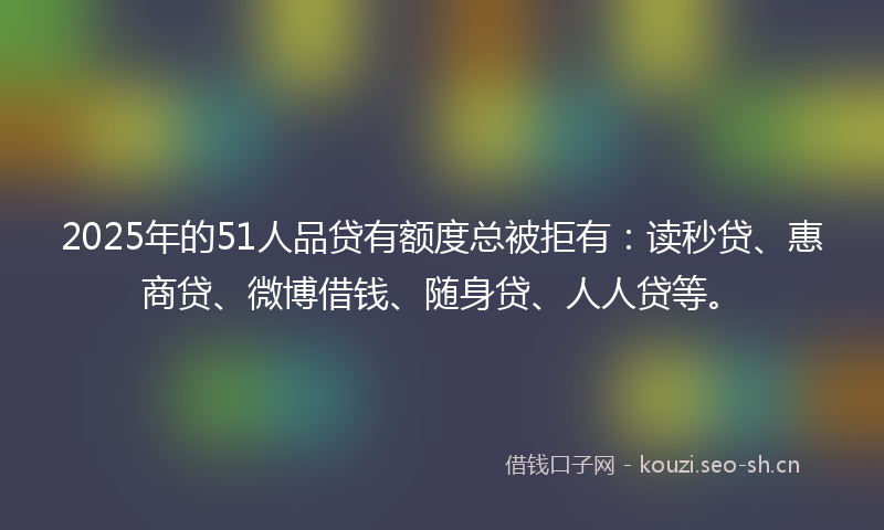 2025年的51人品贷有额度总被拒有：读秒贷、惠商贷、微博借钱、随身贷、人人贷等。