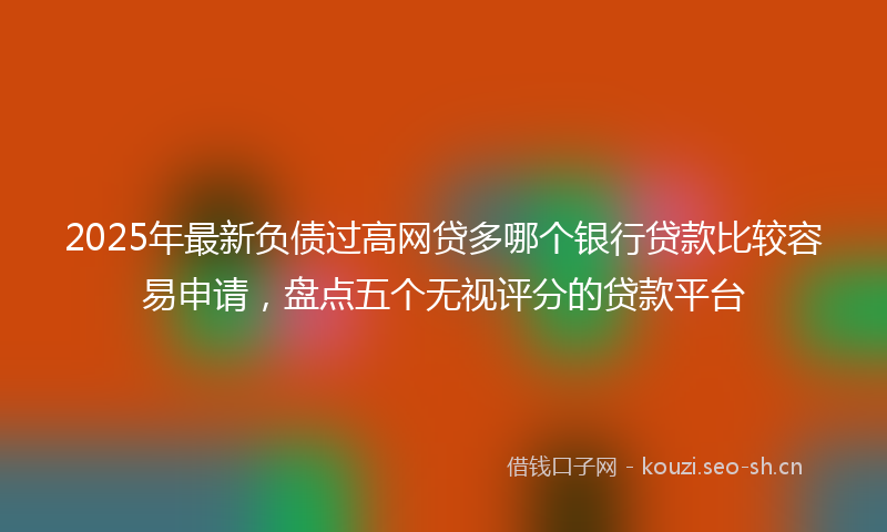2025年最新负债过高网贷多哪个银行贷款比较容易申请，盘点五个无视评分的贷款平台