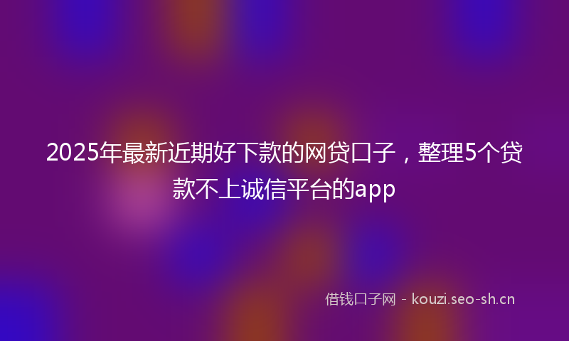 2025年最新近期好下款的网贷口子，整理5个贷款不上诚信平台的app