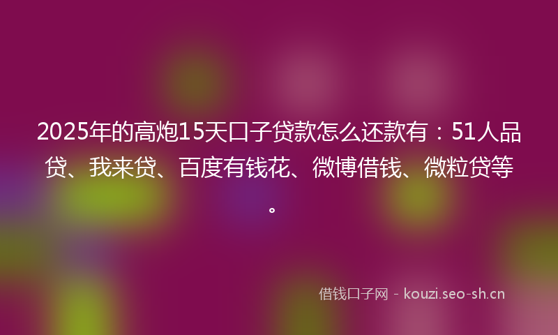 2025年的高炮15天口子贷款怎么还款有：51人品贷、我来贷、百度有钱花、微博借钱、微粒贷等。