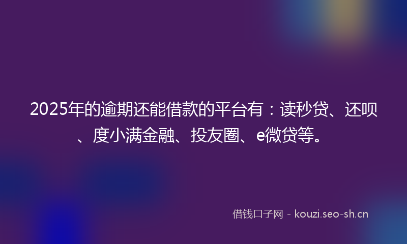 2025年的逾期还能借款的平台有：读秒贷、还呗、度小满金融、投友圈、e微贷等。