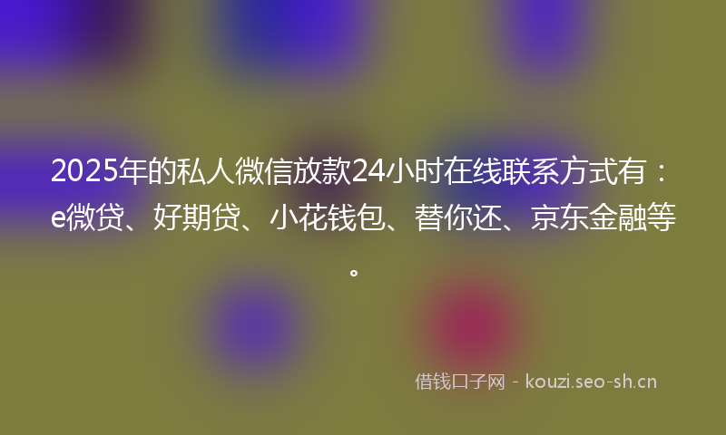 2025年的私人微信放款24小时在线联系方式有：e微贷、好期贷、小花钱包、替你还、京东金融等。