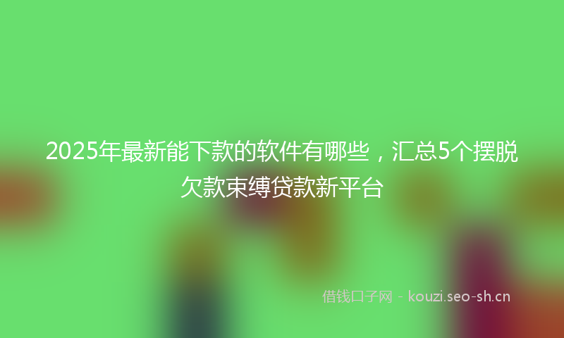 2025年最新能下款的软件有哪些，汇总5个摆脱欠款束缚贷款新平台
