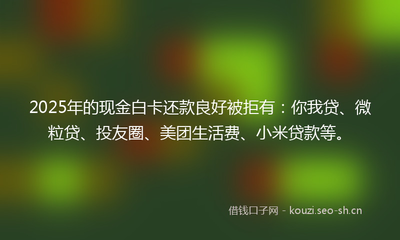 2025年的现金白卡还款良好被拒有：你我贷、微粒贷、投友圈、美团生活费、小米贷款等。
