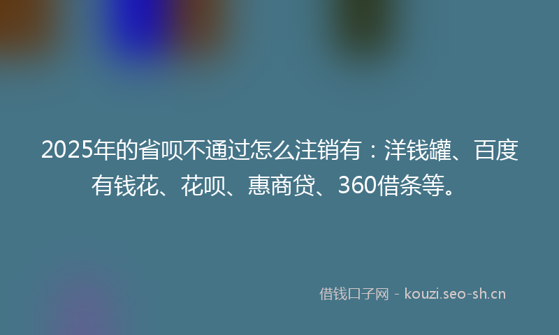 2025年的省呗不通过怎么注销有:洋钱罐、百度有钱花、花呗、惠商贷、360借条等。