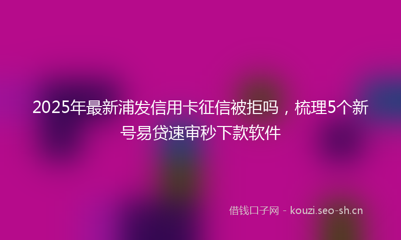 2025年最新浦发信用卡征信被拒吗，梳理5个新号易贷速审秒下款软件