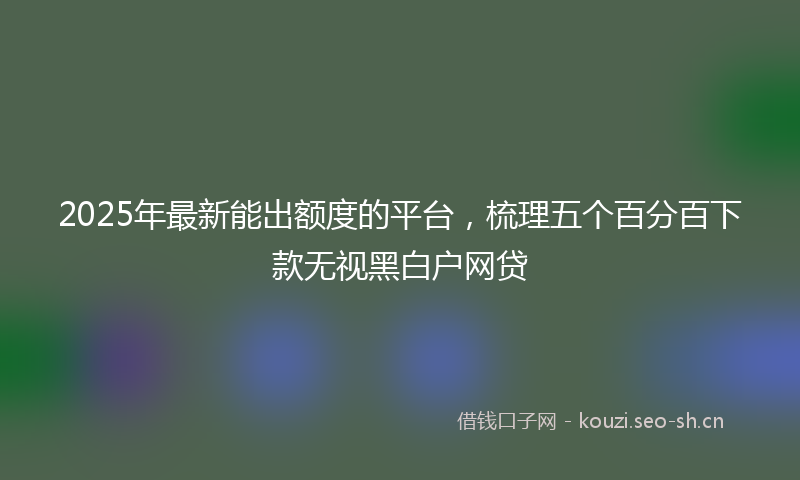 2025年最新能出额度的平台，梳理五个百分百下款无视黑白户网贷