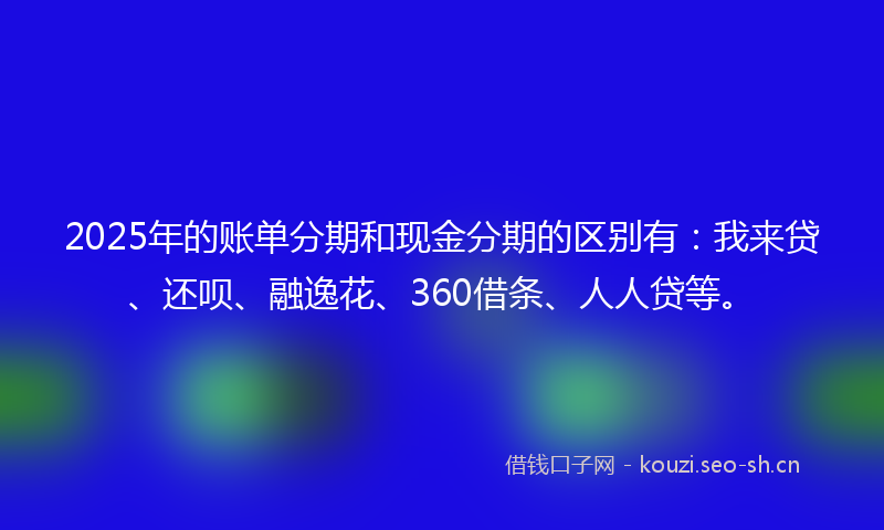 2025年的账单分期和现金分期的区别有：我来贷、还呗、融逸花、360借条、人人贷等。