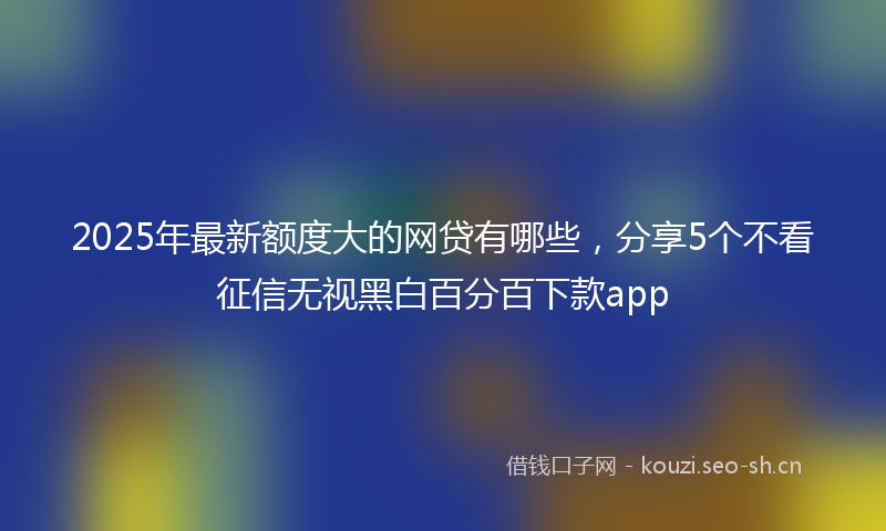 2025年最新额度大的网贷有哪些，分享5个不看征信无视黑白百分百下款app