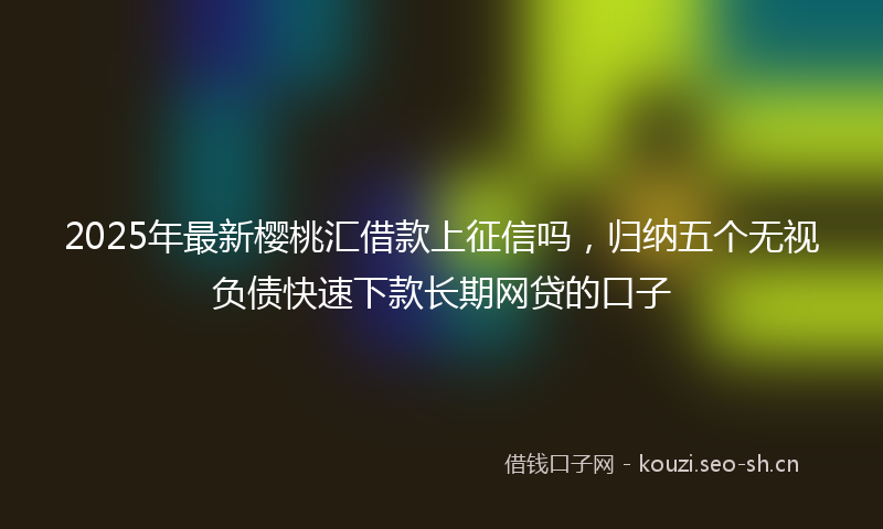 2025年最新樱桃汇借款上征信吗，归纳五个无视负债快速下款长期网贷的口子
