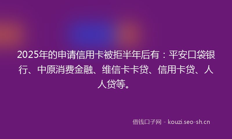 2025年的申请信用卡被拒半年后有：平安口袋银行、中原消费金融、维信卡卡贷、信用卡贷、人人贷等。