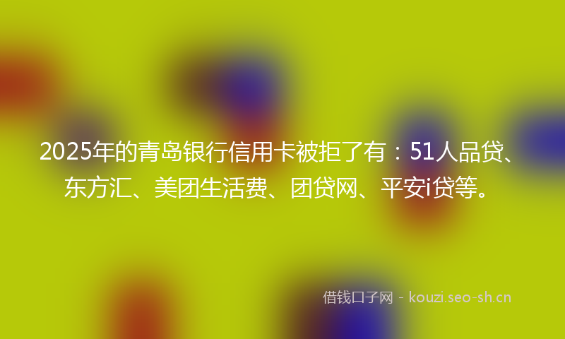 2025年的青岛银行信用卡被拒了有：51人品贷、东方汇、美团生活费、团贷网、平安i贷等。