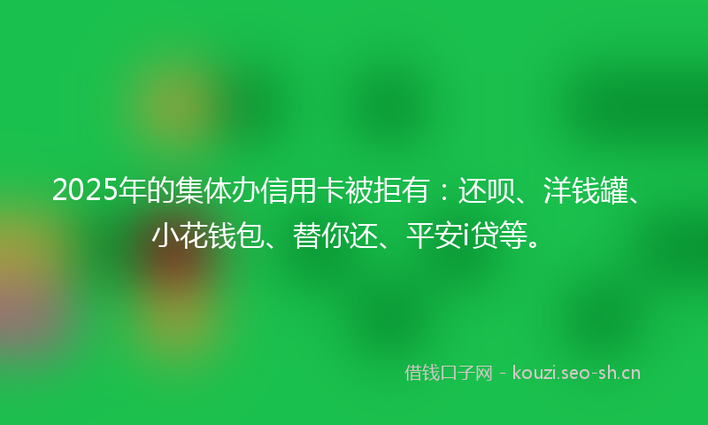 2025年的集体办信用卡被拒有：还呗、洋钱罐、小花钱包、替你还、平安i贷等。