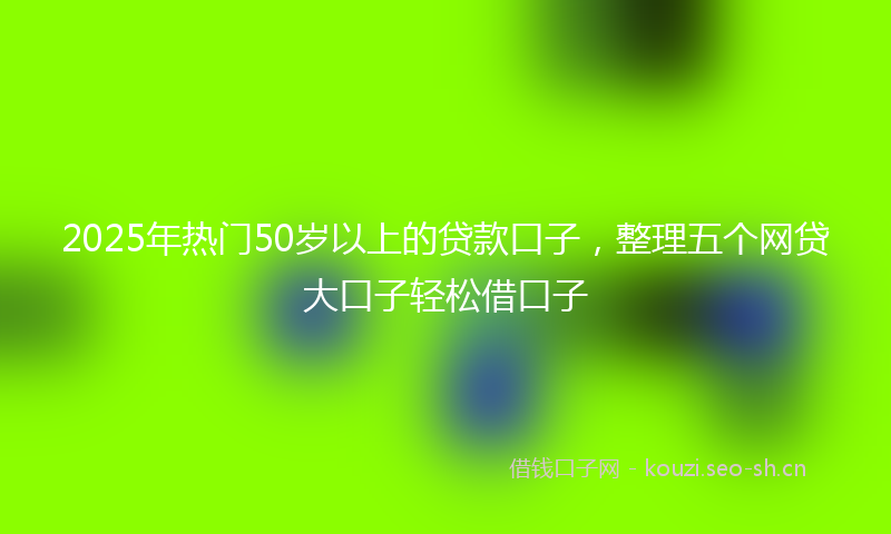 2025年热门50岁以上的贷款口子，整理五个网贷大口子轻松借口子