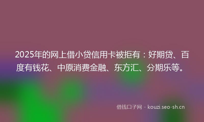 2025年的网上借小贷信用卡被拒有：好期贷、百度有钱花、中原消费金融、东方汇、分期乐等。