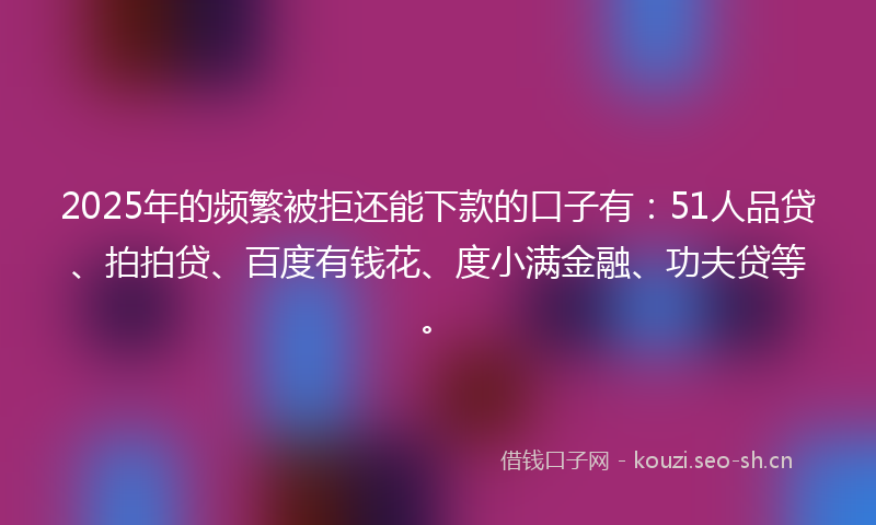 2025年的频繁被拒还能下款的口子有：51人品贷、拍拍贷、百度有钱花、度小满金融、功夫贷等。