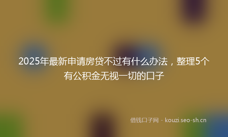 2025年最新申请房贷不过有什么办法，整理5个有公积金无视一切的口子
