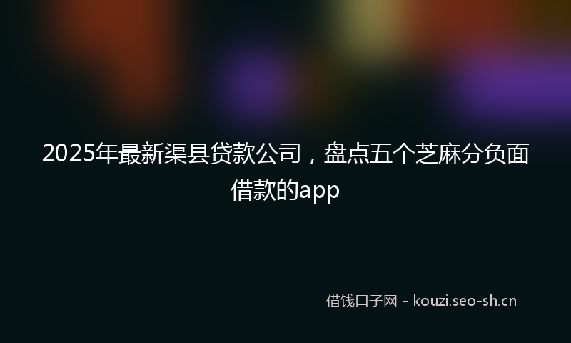2025年最新渠县贷款公司，盘点五个芝麻分负面借款的app
