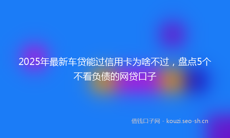 2025年最新车贷能过信用卡为啥不过，盘点5个不看负债的网贷口子