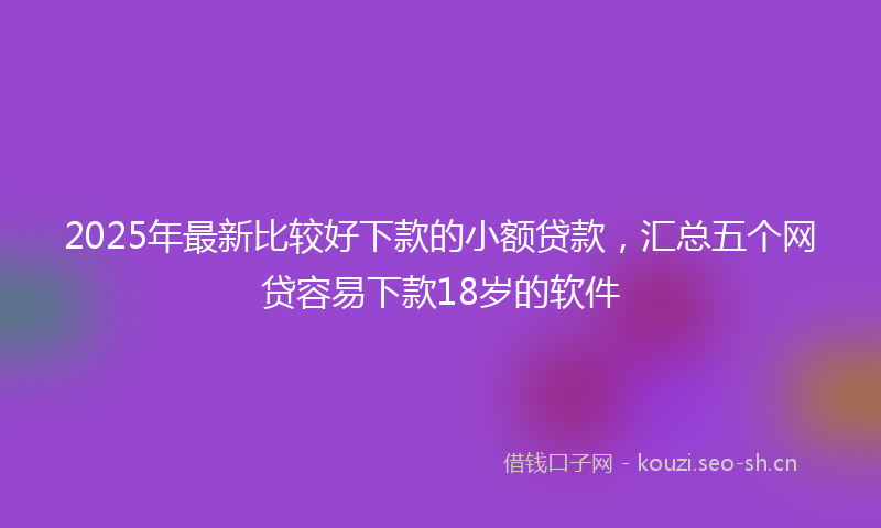 2025年最新比较好下款的小额贷款，汇总五个网贷容易下款18岁的软件